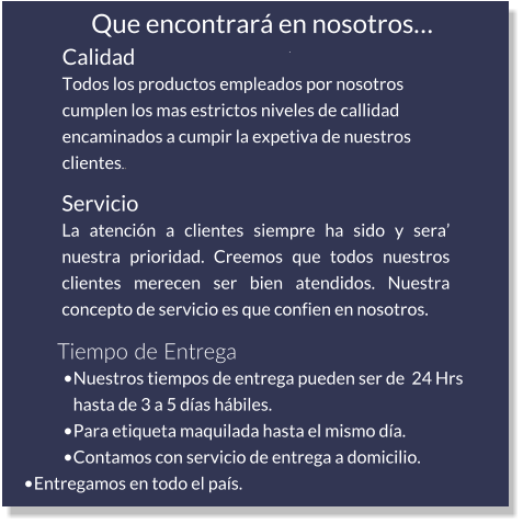 Calidad Todos los productos empleados por nosotros cumplen los mas estrictos niveles de callidad encaminados a cumpir la expetiva de nuestros clientes.. Servicio La atención a clientes siempre ha sido y sera’ nuestra prioridad. Creemos que todos nuestros clientes merecen ser bien atendidos. Nuestra concepto de servicio es que confien en nosotros. Tiempo de Entrega •	Nuestros tiempos de entrega pueden ser de  24 Hrs hasta de 3 a 5 días hábiles. •	Para etiqueta maquilada hasta el mismo día. •	Contamos con servicio de entrega a domicilio. •	Entregamos en todo el país. Que encontrará en nosotros… .