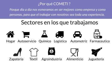 Sectores en los que trabajamos   Hogar Autoservicio Químico Logística Automotriz Farmaceutico Zapatería Téxtil Agroindustria Alimenticio Juguetería ¿Por qué COMETI ? Porque día a día nos esmeramos en ser mejores como empresa y como  personas, para que el trabajar con nosotros sea toda una experiencia.