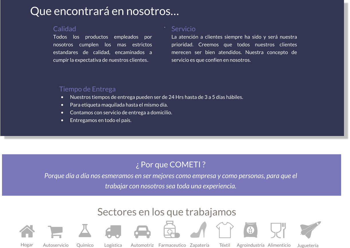 Sectores en los que trabajamos   Servicio La atención a clientes siempre ha sido y será nuestra prioridad. Creemos que todos nuestros clientes merecen ser bien atendidos. Nuestra concepto de servicio es que confien en nosotros. Tiempo de Entrega •	Nuestros tiempos de entrega pueden ser de 24 Hrs hasta de 3 a 5 días hábiles. •	Para etiqueta maquilada hasta el mismo día. •	Contamos con servicio de entrega a domicilio. •	Entregamos en todo el país. Que encontrará en nosotros… .   Hogar Autoservicio Químico Logística Automotriz Farmaceutico Zapatería Téxtil Agroindustria Alimenticio Juguetería Calidad Todos los productos empleados por nosotros cumplen los mas estrictos estandares de calidad, encaminados a cumpir la expectativa de nuestros clientes..  ¿ Por que COMETI ? Porque día a día nos esmeramos en ser mejores como empresa y como personas, para que el trabajar con nosotros sea toda una experiencia.
