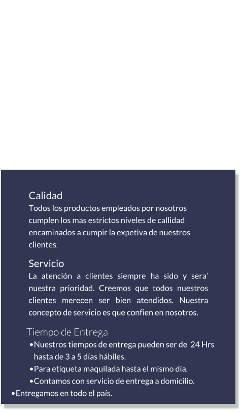 Calidad Todos los productos empleados por nosotros cumplen los mas estrictos niveles de callidad encaminados a cumpir la expetiva de nuestros clientes.. Servicio La atención a clientes siempre ha sido y sera’ nuestra prioridad. Creemos que todos nuestros clientes merecen ser bien atendidos. Nuestra concepto de servicio es que confien en nosotros. Tiempo de Entrega •	Nuestros tiempos de entrega pueden ser de  24 Hrs hasta de 3 a 5 días hábiles. •	Para etiqueta maquilada hasta el mismo día. •	Contamos con servicio de entrega a domicilio. •	Entregamos en todo el país. Que encontrará en nosotros… .