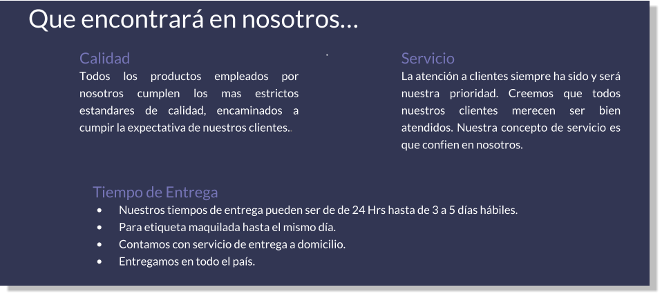 Servicio La atención a clientes siempre ha sido y será nuestra prioridad. Creemos que todos nuestros clientes merecen ser bien atendidos. Nuestra concepto de servicio es que confien en nosotros. Tiempo de Entrega •	Nuestros tiempos de entrega pueden ser de de 24 Hrs hasta de 3 a 5 días hábiles. •	Para etiqueta maquilada hasta el mismo día. •	Contamos con servicio de entrega a domicilio. •	Entregamos en todo el país. Que encontrará en nosotros… .   Calidad Todos los productos empleados por nosotros cumplen los mas estrictos estandares de calidad, encaminados a cumpir la expectativa de nuestros clientes..